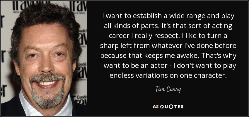 I want to establish a wide range and play all kinds of parts. It's that sort of acting career I really respect. I like to turn a sharp left from whatever I've done before because that keeps me awake. That's why I want to be an actor - I don't want to play endless variations on one character. - Tim Curry
