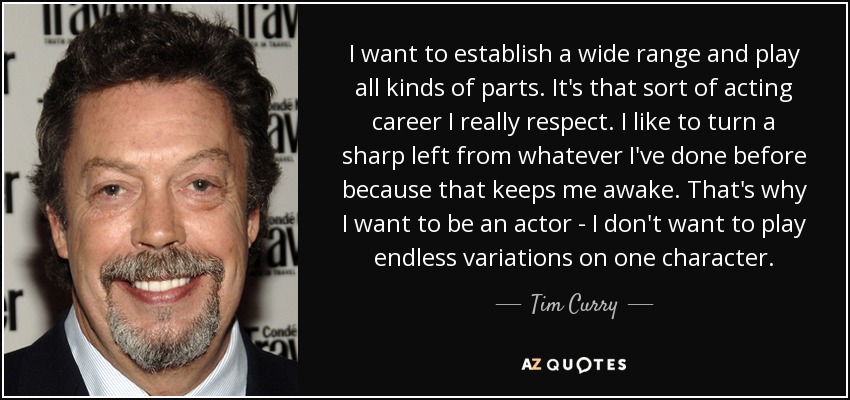 I want to establish a wide range and play all kinds of parts. It's that sort of acting career I really respect. I like to turn a sharp left from whatever I've done before because that keeps me awake. That's why I want to be an actor - I don't want to play endless variations on one character. - Tim Curry