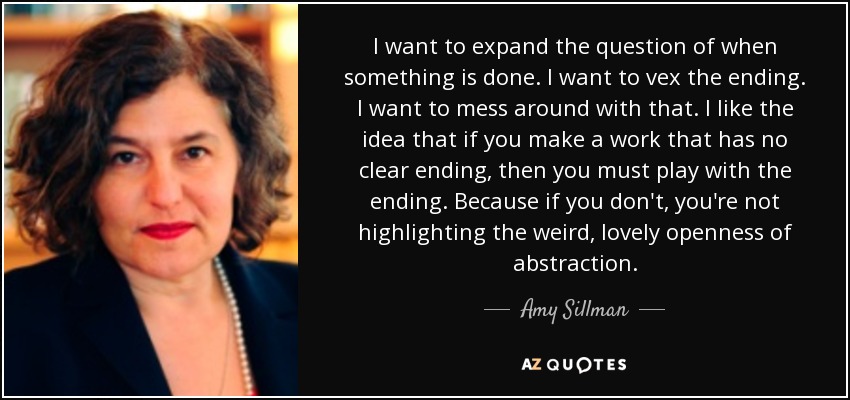 I want to expand the question of when something is done. I want to vex the ending. I want to mess around with that. I like the idea that if you make a work that has no clear ending, then you must play with the ending. Because if you don't, you're not highlighting the weird, lovely openness of abstraction. - Amy Sillman