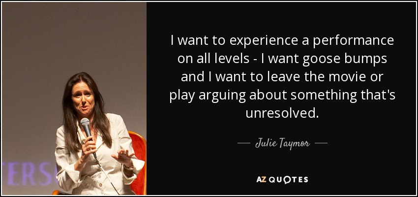 I want to experience a performance on all levels - I want goose bumps and I want to leave the movie or play arguing about something that's unresolved. - Julie Taymor