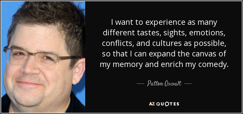 I want to experience as many different tastes, sights, emotions, conflicts, and cultures as possible, so that I can expand the canvas of my memory and enrich my comedy. - Patton Oswalt