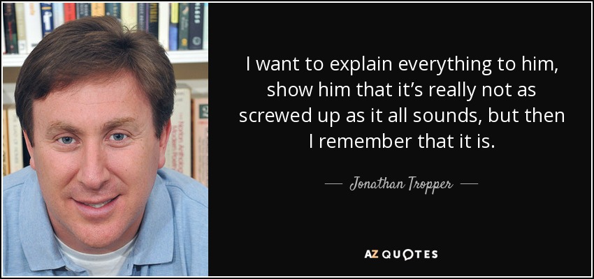 I want to explain everything to him, show him that it’s really not as screwed up as it all sounds, but then I remember that it is. - Jonathan Tropper