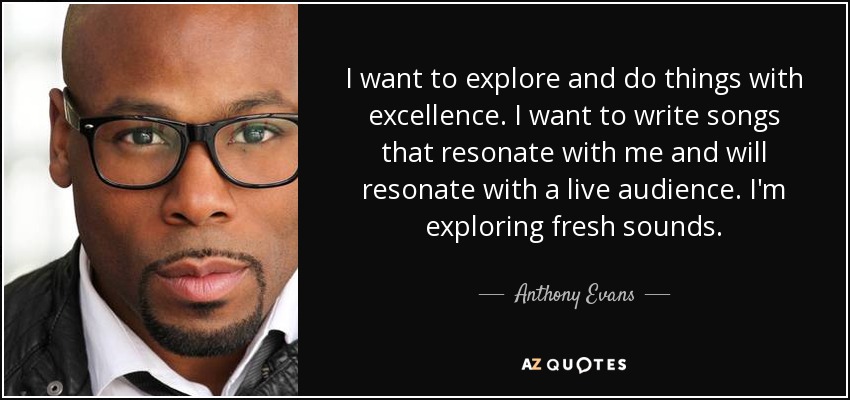 I want to explore and do things with excellence. I want to write songs that resonate with me and will resonate with a live audience. I'm exploring fresh sounds. - Anthony Evans