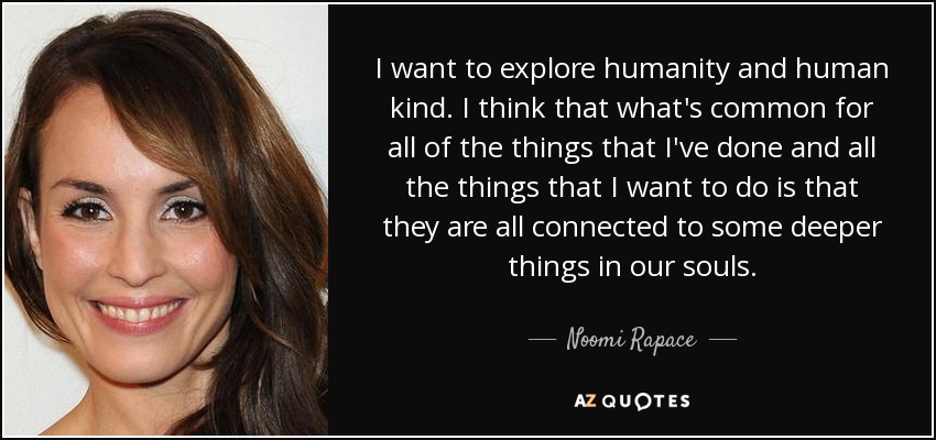I want to explore humanity and human kind. I think that what's common for all of the things that I've done and all the things that I want to do is that they are all connected to some deeper things in our souls. - Noomi Rapace