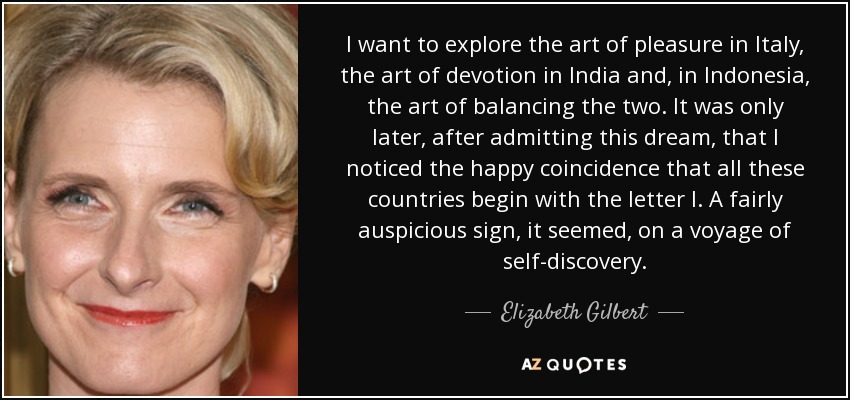 I want to explore the art of pleasure in Italy, the art of devotion in India and, in Indonesia, the art of balancing the two. It was only later, after admitting this dream, that I noticed the happy coincidence that all these countries begin with the letter I. A fairly auspicious sign, it seemed, on a voyage of self-discovery. - Elizabeth Gilbert