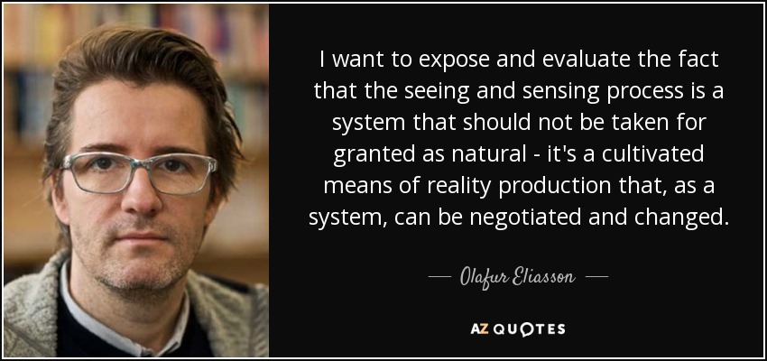 I want to expose and evaluate the fact that the seeing and sensing process is a system that should not be taken for granted as natural - it's a cultivated means of reality production that, as a system, can be negotiated and changed. - Olafur Eliasson