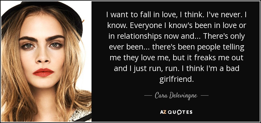 I want to fall in love, I think. I've never. I know. Everyone I know's been in love or in relationships now and... There's only ever been... there's been people telling me they love me, but it freaks me out and I just run, run. I think I'm a bad girlfriend. - Cara Delevingne