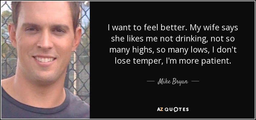 I want to feel better. My wife says she likes me not drinking, not so many highs, so many lows, I don't lose temper, I'm more patient. - Mike Bryan