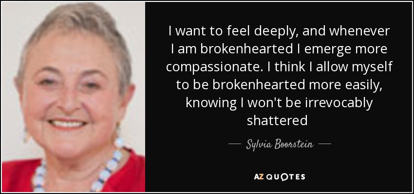 I want to feel deeply, and whenever I am brokenhearted I emerge more compassionate. I think I allow myself to be brokenhearted more easily, knowing I won't be irrevocably shattered [p. 59] - Sylvia Boorstein