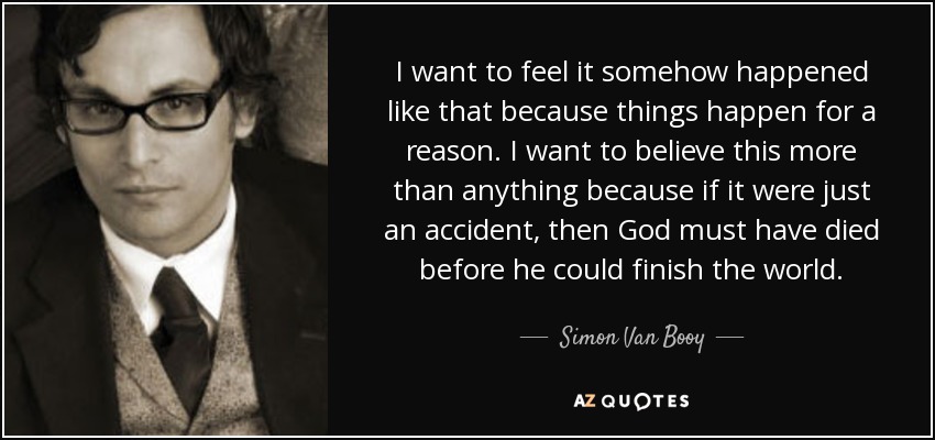 I want to feel it somehow happened like that because things happen for a reason. I want to believe this more than anything because if it were just an accident, then God must have died before he could finish the world. - Simon Van Booy