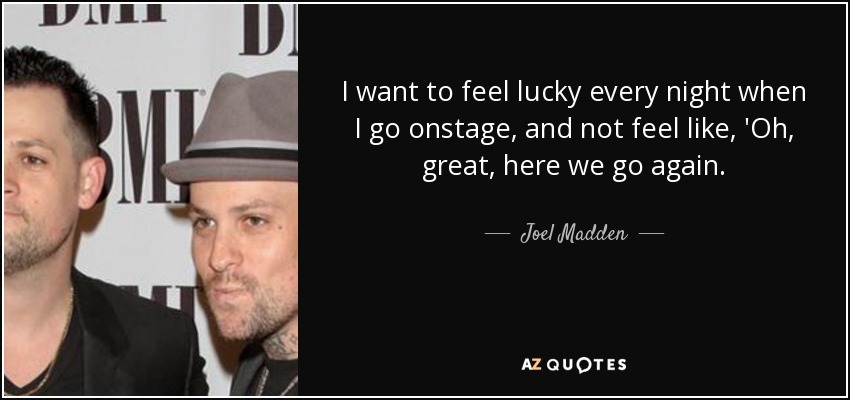 I want to feel lucky every night when I go onstage, and not feel like, 'Oh, great, here we go again. - Joel Madden
