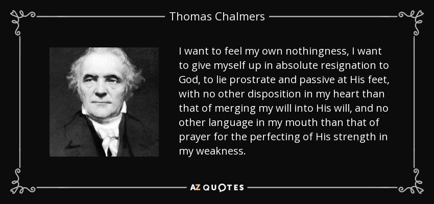 I want to feel my own nothingness, I want to give myself up in absolute resignation to God, to lie prostrate and passive at His feet, with no other disposition in my heart than that of merging my will into His will, and no other language in my mouth than that of prayer for the perfecting of His strength in my weakness. - Thomas Chalmers