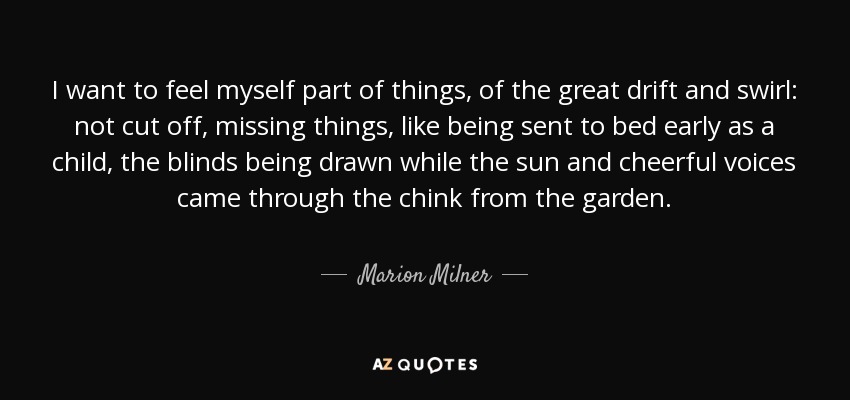 I want to feel myself part of things, of the great drift and swirl: not cut off, missing things, like being sent to bed early as a child, the blinds being drawn while the sun and cheerful voices came through the chink from the garden. - Marion Milner