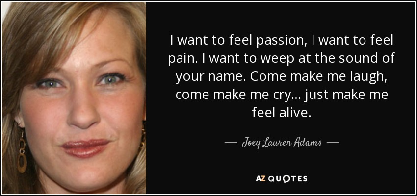 I want to feel passion, I want to feel pain. I want to weep at the sound of your name. Come make me laugh, come make me cry... just make me feel alive. - Joey Lauren Adams