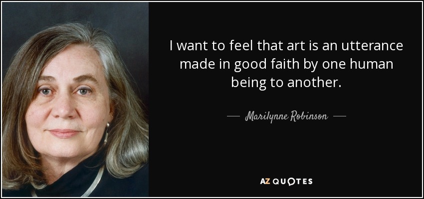 I want to feel that art is an utterance made in good faith by one human being to another. - Marilynne Robinson