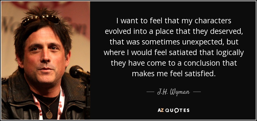 I want to feel that my characters evolved into a place that they deserved, that was sometimes unexpected, but where I would feel satiated that logically they have come to a conclusion that makes me feel satisfied. - J.H. Wyman