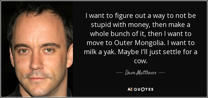 I want to figure out a way to not be stupid with money, then make a whole bunch of it, then I want to move to Outer Mongolia. I want to milk a yak. Maybe I'll just settle for a cow. - Dave Matthews