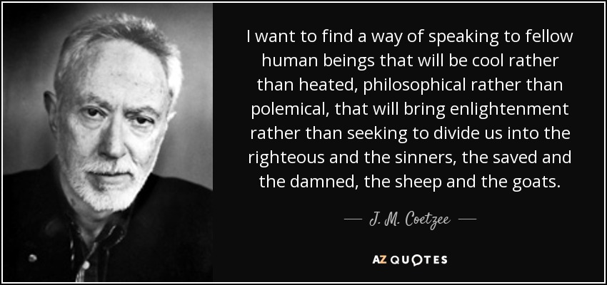 I want to find a way of speaking to fellow human beings that will be cool rather than heated, philosophical rather than polemical, that will bring enlightenment rather than seeking to divide us into the righteous and the sinners, the saved and the damned, the sheep and the goats. - J. M. Coetzee