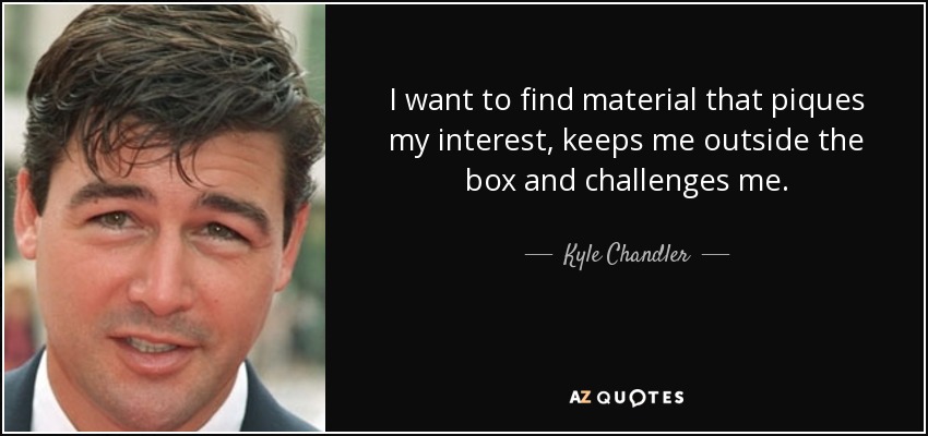 I want to find material that piques my interest, keeps me outside the box and challenges me. - Kyle Chandler