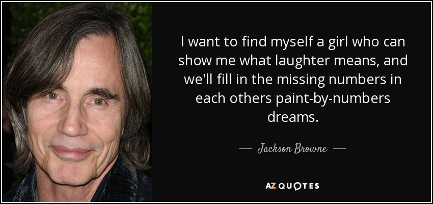 I want to find myself a girl who can show me what laughter means, and we'll fill in the missing numbers in each others paint-by-numbers dreams. - Jackson Browne