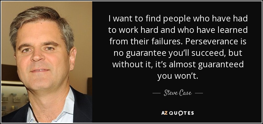 I want to find people who have had to work hard and who have learned from their failures. Perseverance is no guarantee you’ll succeed, but without it, it’s almost guaranteed you won’t. - Steve Case