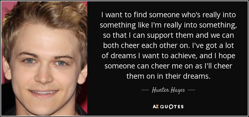 I want to find someone who's really into something like I'm really into something, so that I can support them and we can both cheer each other on. I've got a lot of dreams I want to achieve, and I hope someone can cheer me on as I'll cheer them on in their dreams. - Hunter Hayes