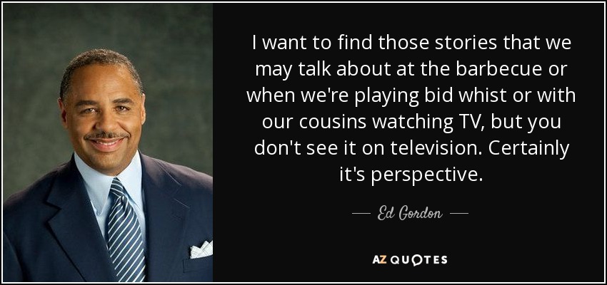 I want to find those stories that we may talk about at the barbecue or when we're playing bid whist or with our cousins watching TV, but you don't see it on television. Certainly it's perspective. - Ed Gordon