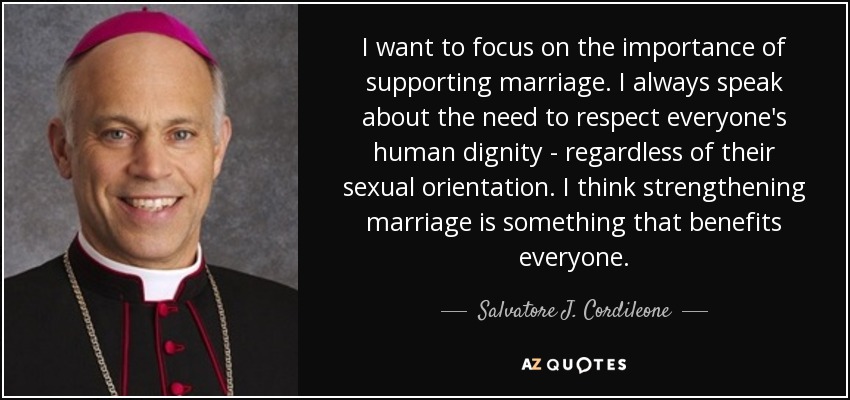 I want to focus on the importance of supporting marriage. I always speak about the need to respect everyone's human dignity - regardless of their sexual orientation. I think strengthening marriage is something that benefits everyone. - Salvatore J. Cordileone