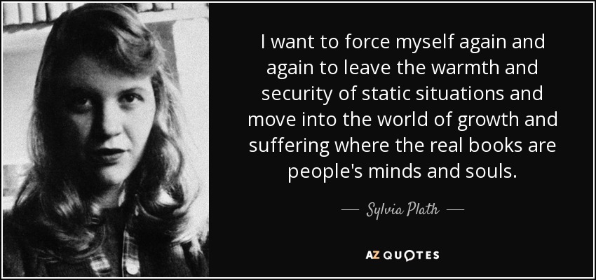 I want to force myself again and again to leave the warmth and security of static situations and move into the world of growth and suffering where the real books are people's minds and souls. - Sylvia Plath