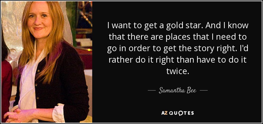 I want to get a gold star. And I know that there are places that I need to go in order to get the story right. I'd rather do it right than have to do it twice. - Samantha Bee