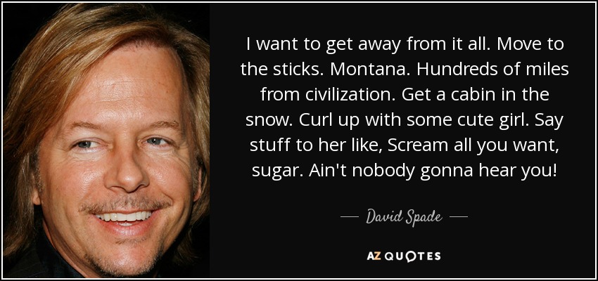 I want to get away from it all. Move to the sticks. Montana. Hundreds of miles from civilization. Get a cabin in the snow. Curl up with some cute girl. Say stuff to her like, Scream all you want, sugar. Ain't nobody gonna hear you! - David Spade