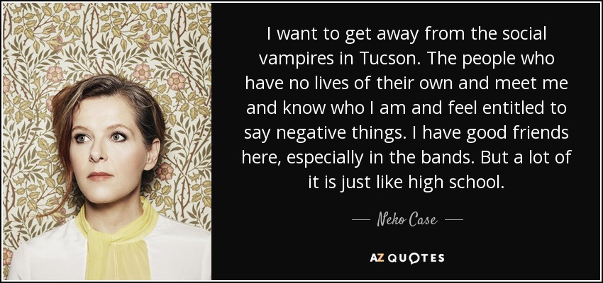 I want to get away from the social vampires in Tucson. The people who have no lives of their own and meet me and know who I am and feel entitled to say negative things. I have good friends here, especially in the bands. But a lot of it is just like high school. - Neko Case