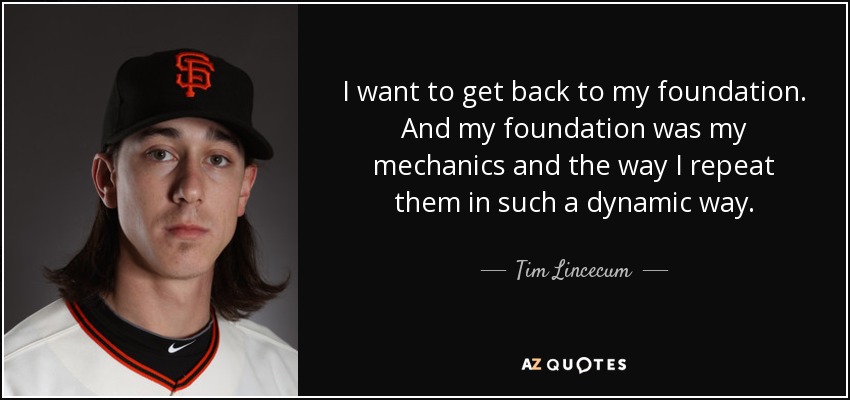 I want to get back to my foundation. And my foundation was my mechanics and the way I repeat them in such a dynamic way. - Tim Lincecum