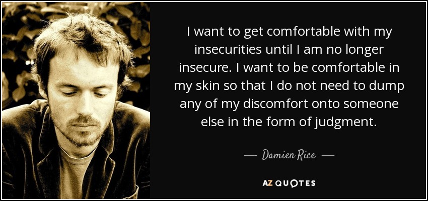 I want to get comfortable with my insecurities until I am no longer insecure. I want to be comfortable in my skin so that I do not need to dump any of my discomfort onto someone else in the form of judgment. - Damien Rice