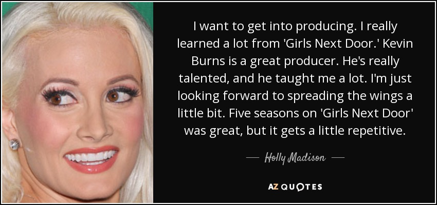 I want to get into producing. I really learned a lot from 'Girls Next Door.' Kevin Burns is a great producer. He's really talented, and he taught me a lot. I'm just looking forward to spreading the wings a little bit. Five seasons on 'Girls Next Door' was great, but it gets a little repetitive. - Holly Madison