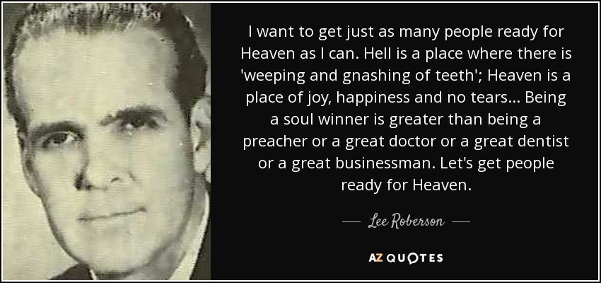 I want to get just as many people ready for Heaven as I can. Hell is a place where there is 'weeping and gnashing of teeth'; Heaven is a place of joy, happiness and no tears . . . Being a soul winner is greater than being a preacher or a great doctor or a great dentist or a great businessman. Let's get people ready for Heaven. - Lee Roberson
