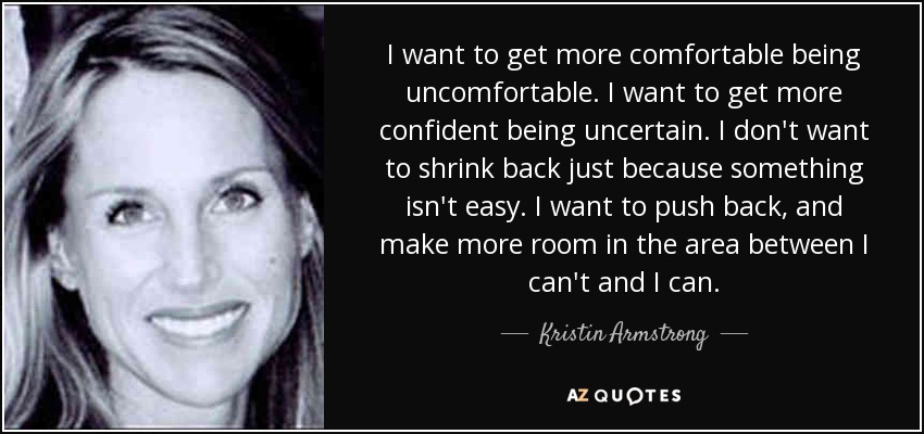 I want to get more comfortable being uncomfortable. I want to get more confident being uncertain. I don't want to shrink back just because something isn't easy. I want to push back, and make more room in the area between I can't and I can. - Kristin Armstrong