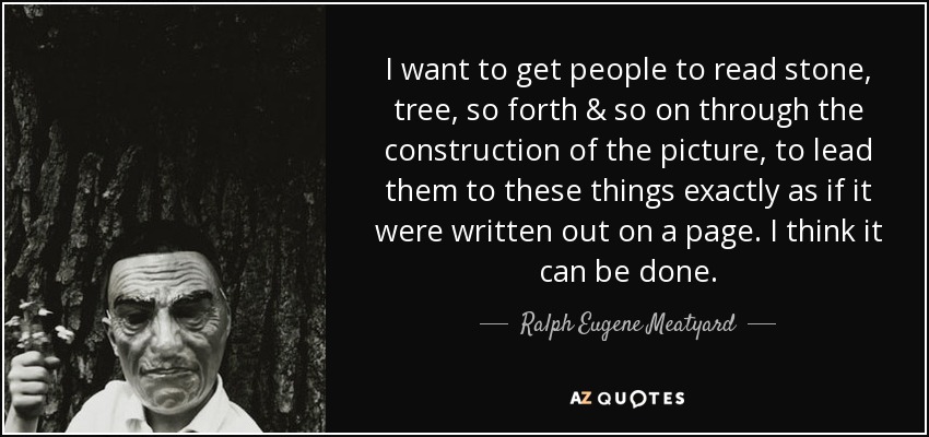 I want to get people to read stone, tree, so forth & so on through the construction of the picture, to lead them to these things exactly as if it were written out on a page. I think it can be done. - Ralph Eugene Meatyard