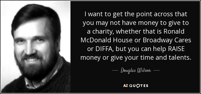 I want to get the point across that you may not have money to give to a charity, whether that is Ronald McDonald House or Broadway Cares or DIFFA, but you can help RAISE money or give your time and talents. - Douglas Wilson