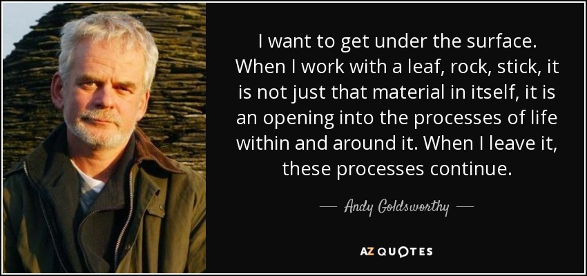I want to get under the surface. When I work with a leaf, rock, stick, it is not just that material in itself, it is an opening into the processes of life within and around it. When I leave it, these processes continue. - Andy Goldsworthy