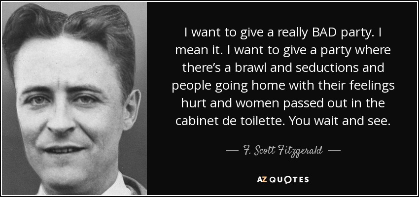 I want to give a really BAD party. I mean it. I want to give a party where there’s a brawl and seductions and people going home with their feelings hurt and women passed out in the cabinet de toilette. You wait and see. - F. Scott Fitzgerald