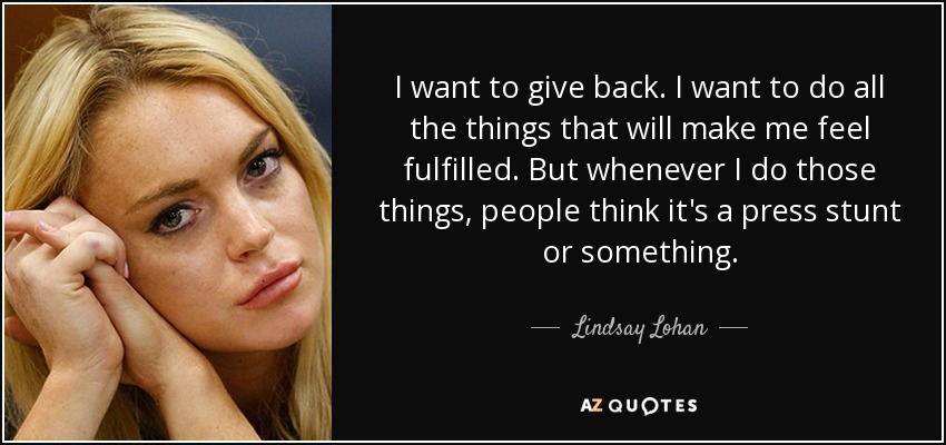 I want to give back. I want to do all the things that will make me feel fulfilled. But whenever I do those things, people think it's a press stunt or something. - Lindsay Lohan