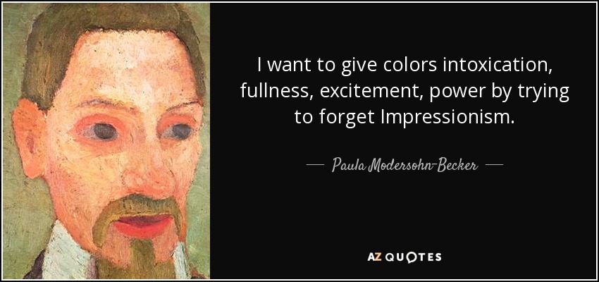 I want to give colors intoxication, fullness, excitement, power by trying to forget Impressionism. - Paula Modersohn-Becker