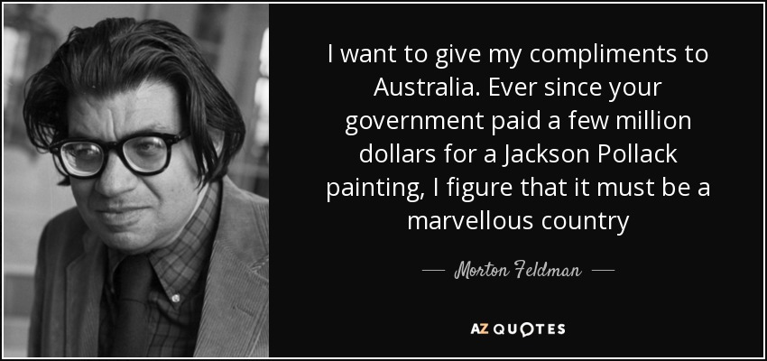 I want to give my compliments to Australia. Ever since your government paid a few million dollars for a Jackson Pollack painting, I figure that it must be a marvellous country - Morton Feldman