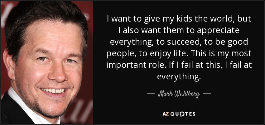 I want to give my kids the world, but I also want them to appreciate everything, to succeed, to be good people, to enjoy life. This is my most important role. If I fail at this, I fail at everything. - Mark Wahlberg