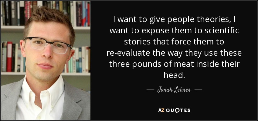 I want to give people theories, I want to expose them to scientific stories that force them to re-evaluate the way they use these three pounds of meat inside their head. - Jonah Lehrer