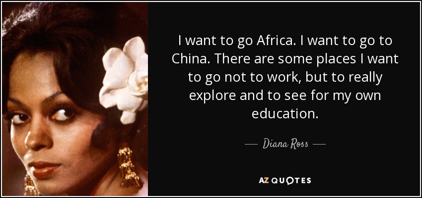 I want to go Africa. I want to go to China. There are some places I want to go not to work, but to really explore and to see for my own education. - Diana Ross