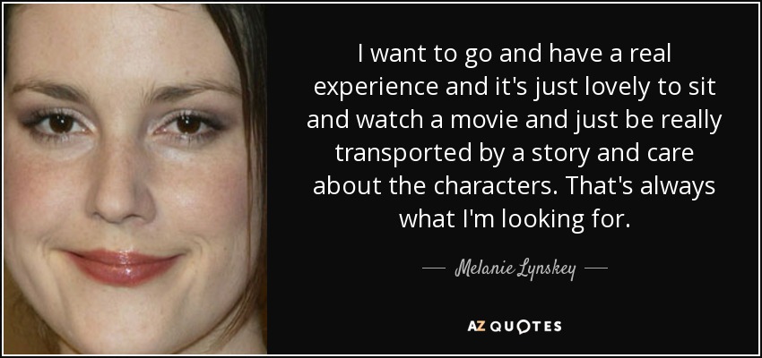 I want to go and have a real experience and it's just lovely to sit and watch a movie and just be really transported by a story and care about the characters. That's always what I'm looking for. - Melanie Lynskey