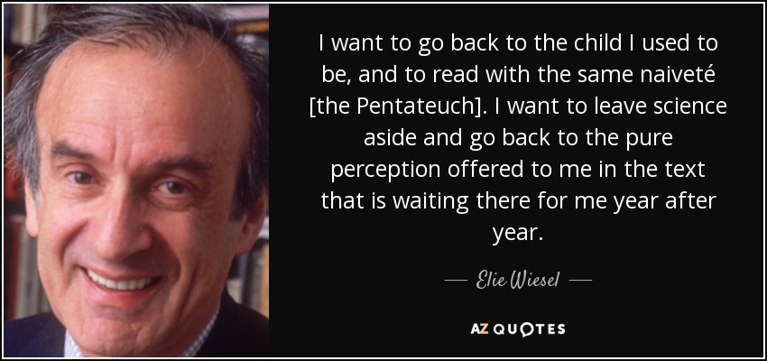 I want to go back to the child I used to be, and to read with the same naiveté [the Pentateuch]. I want to leave science aside and go back to the pure perception offered to me in the text that is waiting there for me year after year. - Elie Wiesel