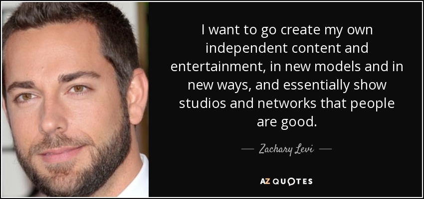 I want to go create my own independent content and entertainment, in new models and in new ways, and essentially show studios and networks that people are good. - Zachary Levi